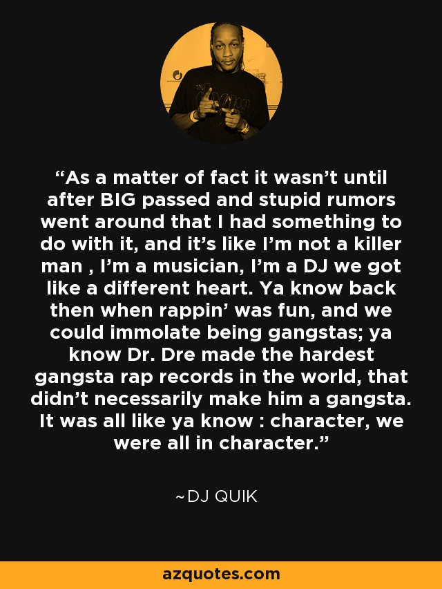 As a matter of fact it wasn't until after BIG passed and stupid rumors went around that I had something to do with it, and it's like I'm not a killer man , I'm a musician, I'm a DJ we got like a different heart. Ya know back then when rappin' was fun, and we could immolate being gangstas; ya know Dr. Dre made the hardest gangsta rap records in the world, that didn't necessarily make him a gangsta. It was all like ya know : character, we were all in character. - DJ Quik