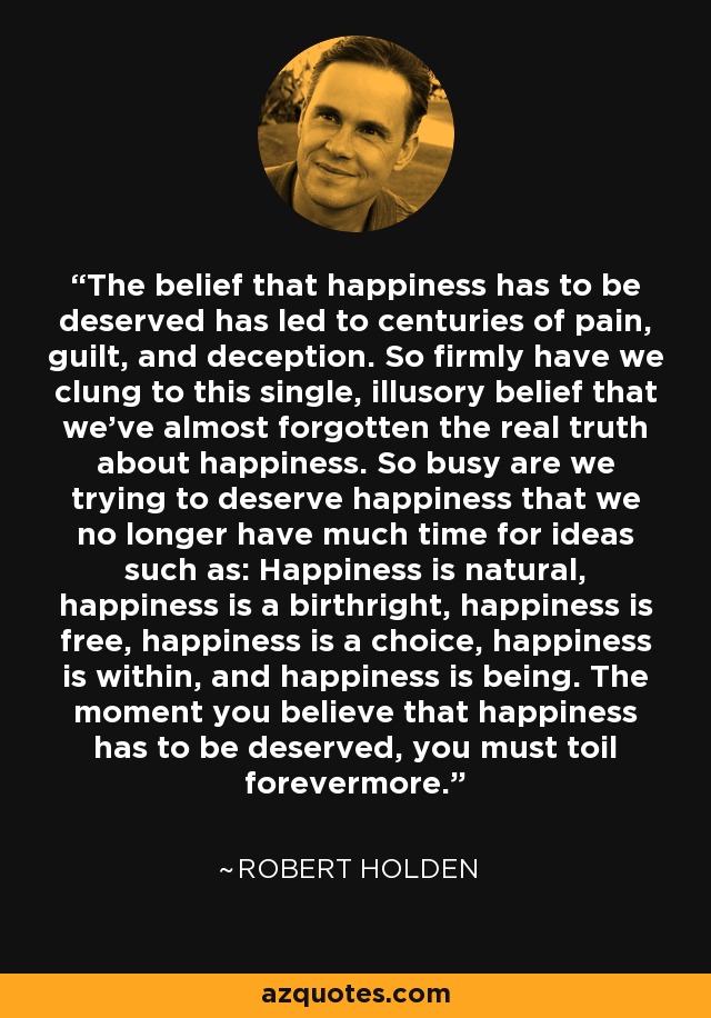 The belief that happiness has to be deserved has led to centuries of pain, guilt, and deception. So firmly have we clung to this single, illusory belief that we've almost forgotten the real truth about happiness. So busy are we trying to deserve happiness that we no longer have much time for ideas such as: Happiness is natural, happiness is a birthright, happiness is free, happiness is a choice, happiness is within, and happiness is being. The moment you believe that happiness has to be deserved, you must toil forevermore. - Robert Holden