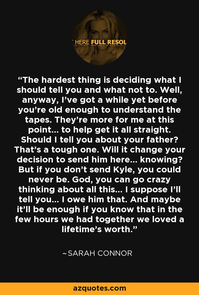 The hardest thing is deciding what I should tell you and what not to. Well, anyway, I've got a while yet before you're old enough to understand the tapes. They're more for me at this point... to help get it all straight. Should I tell you about your father? That's a tough one. Will it change your decision to send him here... knowing? But if you don't send Kyle, you could never be. God, you can go crazy thinking about all this... I suppose I'll tell you... I owe him that. And maybe it'll be enough if you know that in the few hours we had together we loved a lifetime's worth. - Sarah Connor