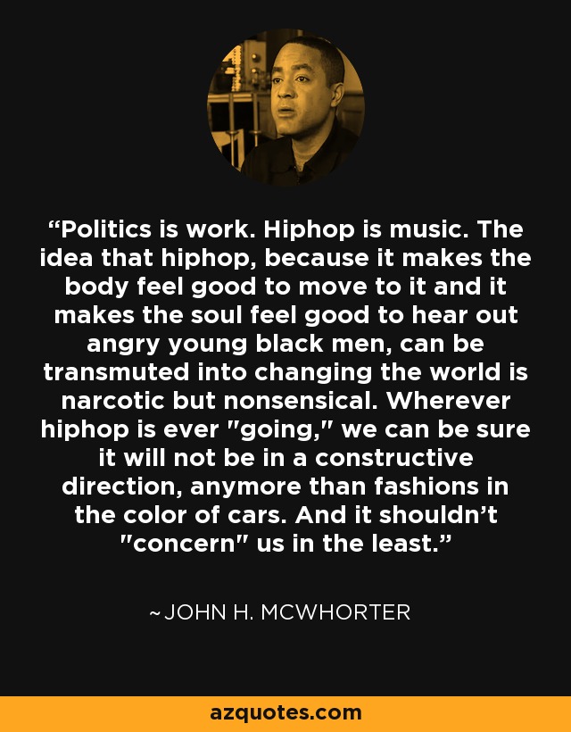 Politics is work. Hiphop is music. The idea that hiphop, because it makes the body feel good to move to it and it makes the soul feel good to hear out angry young black men, can be transmuted into changing the world is narcotic but nonsensical. Wherever hiphop is ever 