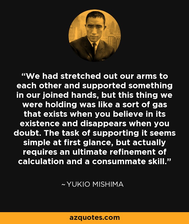 We had stretched out our arms to each other and supported something in our joined hands, but this thing we were holding was like a sort of gas that exists when you believe in its existence and disappears when you doubt. The task of supporting it seems simple at first glance, but actually requires an ultimate refinement of calculation and a consummate skill. - Yukio Mishima