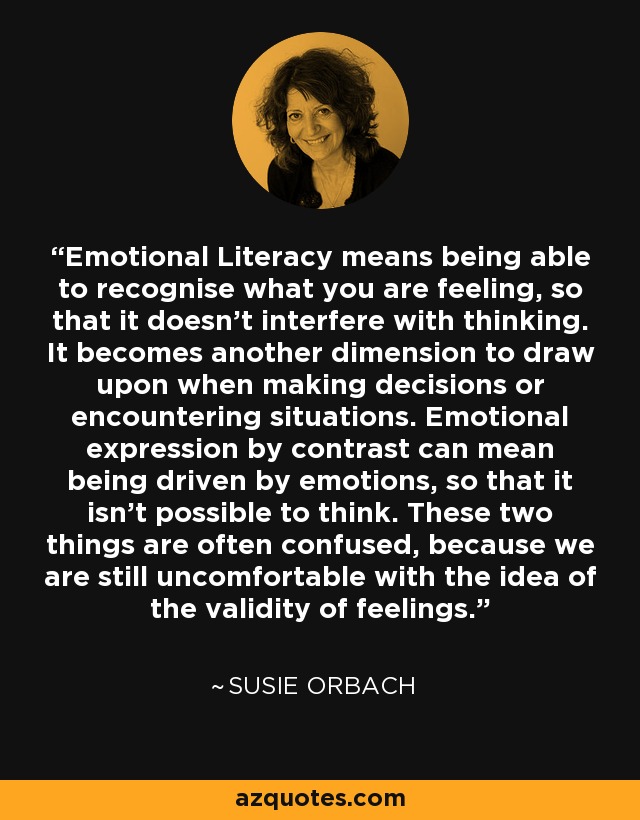 Emotional Literacy means being able to recognise what you are feeling, so that it doesn't interfere with thinking. It becomes another dimension to draw upon when making decisions or encountering situations. Emotional expression by contrast can mean being driven by emotions, so that it isn't possible to think. These two things are often confused, because we are still uncomfortable with the idea of the validity of feelings. - Susie Orbach