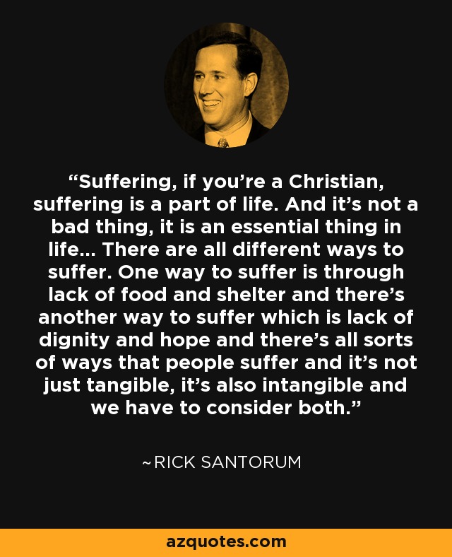 Suffering, if you're a Christian, suffering is a part of life. And it's not a bad thing, it is an essential thing in life... There are all different ways to suffer. One way to suffer is through lack of food and shelter and there's another way to suffer which is lack of dignity and hope and there's all sorts of ways that people suffer and it's not just tangible, it's also intangible and we have to consider both. - Rick Santorum
