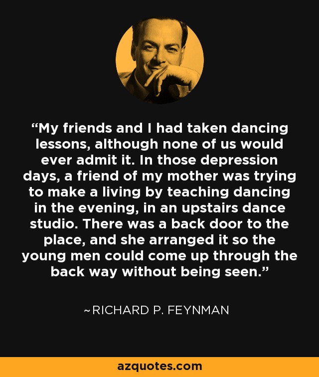 My friends and I had taken dancing lessons, although none of us would ever admit it. In those depression days, a friend of my mother was trying to make a living by teaching dancing in the evening, in an upstairs dance studio. There was a back door to the place, and she arranged it so the young men could come up through the back way without being seen. - Richard P. Feynman