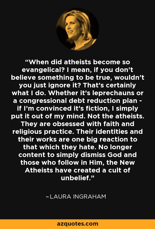 When did atheists become so evangelical? I mean, if you don't believe something to be true, wouldn't you just ignore it? That's certainly what I do. Whether it's leprechauns or a congressional debt reduction plan - if I'm convinced it's fiction, I simply put it out of my mind. Not the atheists. They are obsessed with faith and religious practice. Their identities and their works are one big reaction to that which they hate. No longer content to simply dismiss God and those who follow in Him, the New Atheists have created a cult of unbelief. - Laura Ingraham