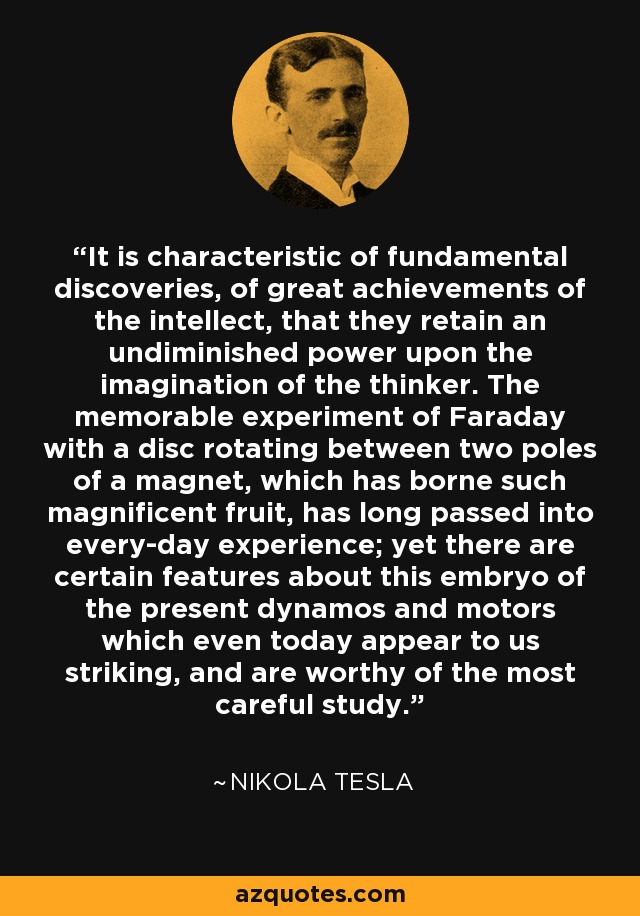 It is characteristic of fundamental discoveries, of great achievements of the intellect, that they retain an undiminished power upon the imagination of the thinker. The memorable experiment of Faraday with a disc rotating between two poles of a magnet, which has borne such magnificent fruit, has long passed into every-day experience; yet there are certain features about this embryo of the present dynamos and motors which even today appear to us striking, and are worthy of the most careful study. - Nikola Tesla