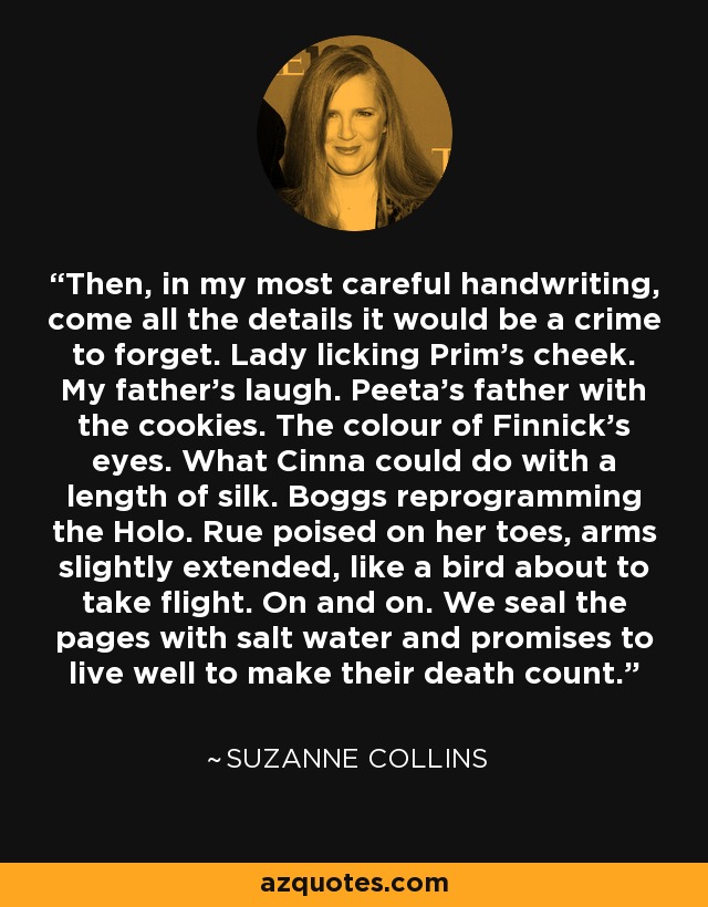 Then, in my most careful handwriting, come all the details it would be a crime to forget. Lady licking Prim's cheek. My father's laugh. Peeta's father with the cookies. The colour of Finnick's eyes. What Cinna could do with a length of silk. Boggs reprogramming the Holo. Rue poised on her toes, arms slightly extended, like a bird about to take flight. On and on. We seal the pages with salt water and promises to live well to make their death count. - Suzanne Collins