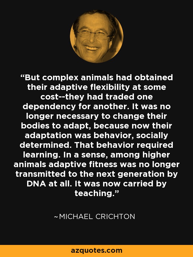 But complex animals had obtained their adaptive flexibility at some cost--they had traded one dependency for another. It was no longer necessary to change their bodies to adapt, because now their adaptation was behavior, socially determined. That behavior required learning. In a sense, among higher animals adaptive fitness was no longer transmitted to the next generation by DNA at all. It was now carried by teaching. - Michael Crichton