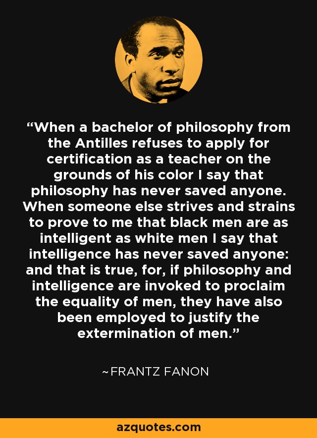 When a bachelor of philosophy from the Antilles refuses to apply for certification as a teacher on the grounds of his color I say that philosophy has never saved anyone. When someone else strives and strains to prove to me that black men are as intelligent as white men I say that intelligence has never saved anyone: and that is true, for, if philosophy and intelligence are invoked to proclaim the equality of men, they have also been employed to justify the extermination of men. - Frantz Fanon