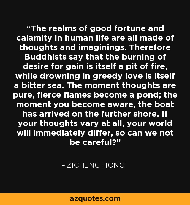 The realms of good fortune and calamity in human life are all made of thoughts and imaginings. Therefore Buddhists say that the burning of desire for gain is itself a pit of fire, while drowning in greedy love is itself a bitter sea. The moment thoughts are pure, fierce flames become a pond; the moment you become aware, the boat has arrived on the further shore. If your thoughts vary at all, your world will immediately differ, so can we not be careful? - Zicheng Hong