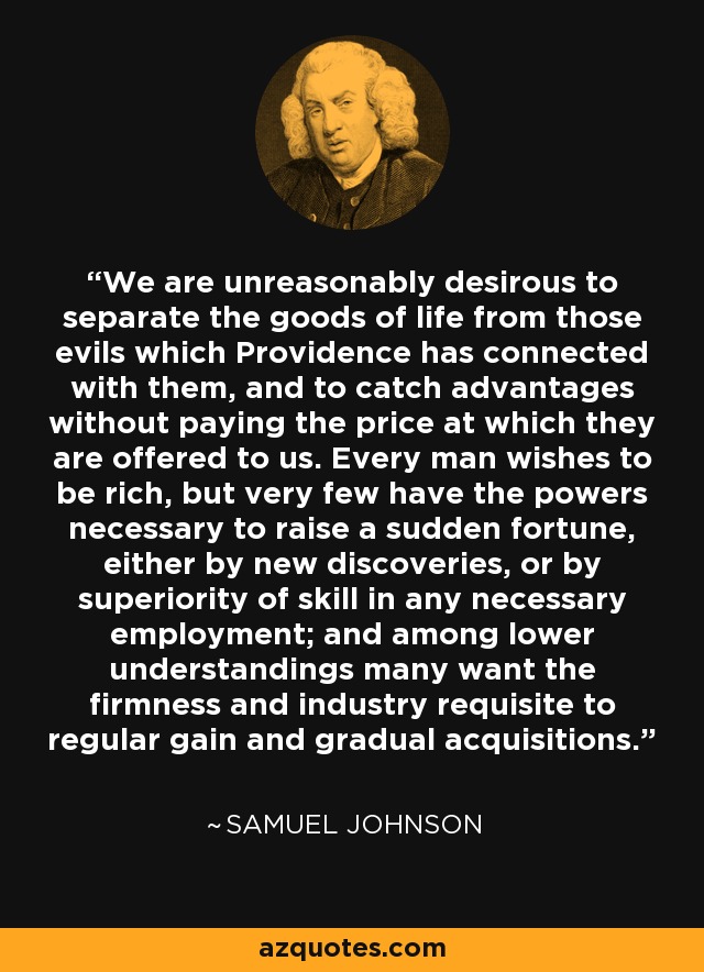 We are unreasonably desirous to separate the goods of life from those evils which Providence has connected with them, and to catch advantages without paying the price at which they are offered to us. Every man wishes to be rich, but very few have the powers necessary to raise a sudden fortune, either by new discoveries, or by superiority of skill in any necessary employment; and among lower understandings many want the firmness and industry requisite to regular gain and gradual acquisitions. - Samuel Johnson