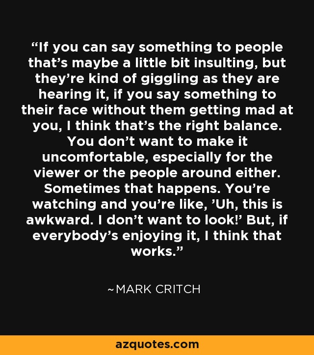 If you can say something to people that's maybe a little bit insulting, but they're kind of giggling as they are hearing it, if you say something to their face without them getting mad at you, I think that's the right balance. You don't want to make it uncomfortable, especially for the viewer or the people around either. Sometimes that happens. You're watching and you're like, 'Uh, this is awkward. I don't want to look!' But, if everybody's enjoying it, I think that works. - Mark Critch