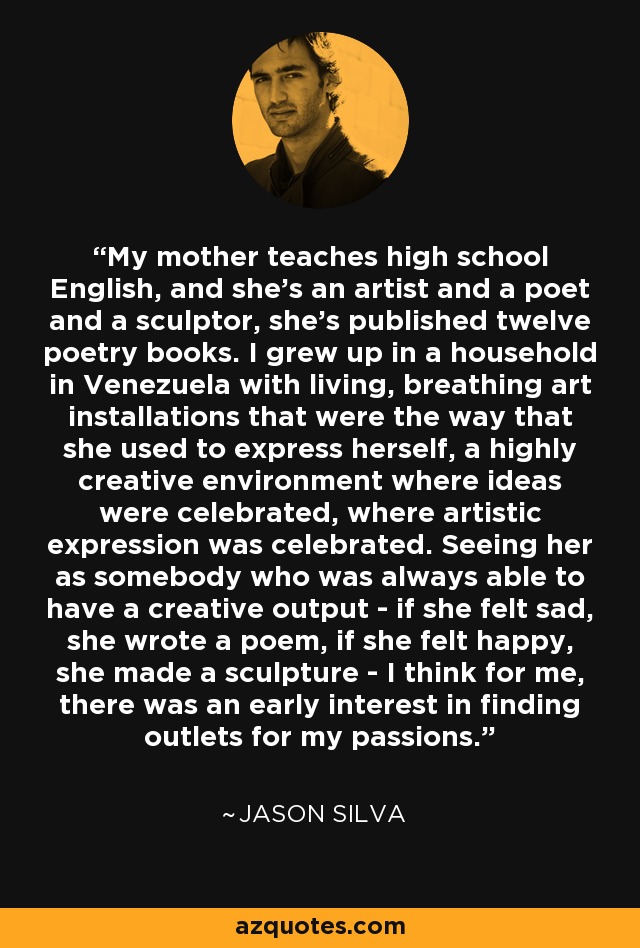 My mother teaches high school English, and she's an artist and a poet and a sculptor, she's published twelve poetry books. I grew up in a household in Venezuela with living, breathing art installations that were the way that she used to express herself, a highly creative environment where ideas were celebrated, where artistic expression was celebrated. Seeing her as somebody who was always able to have a creative output - if she felt sad, she wrote a poem, if she felt happy, she made a sculpture - I think for me, there was an early interest in finding outlets for my passions. - Jason Silva