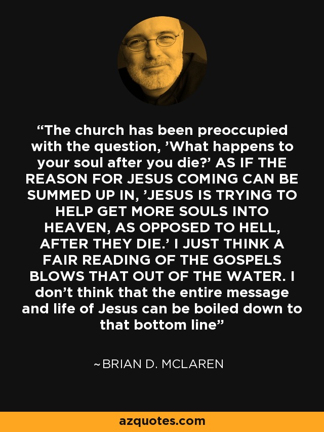 The church has been preoccupied with the question, 'What happens to your soul after you die?' AS IF THE REASON FOR JESUS COMING CAN BE SUMMED UP IN, 'JESUS IS TRYING TO HELP GET MORE SOULS INTO HEAVEN, AS OPPOSED TO HELL, AFTER THEY DIE.' I JUST THINK A FAIR READING OF THE GOSPELS BLOWS THAT OUT OF THE WATER. I don't think that the entire message and life of Jesus can be boiled down to that bottom line - Brian D. McLaren