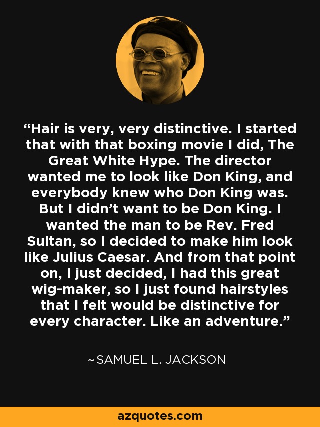 Hair is very, very distinctive. I started that with that boxing movie I did, The Great White Hype. The director wanted me to look like Don King, and everybody knew who Don King was. But I didn't want to be Don King. I wanted the man to be Rev. Fred Sultan, so I decided to make him look like Julius Caesar. And from that point on, I just decided, I had this great wig-maker, so I just found hairstyles that I felt would be distinctive for every character. Like an adventure. - Samuel L. Jackson