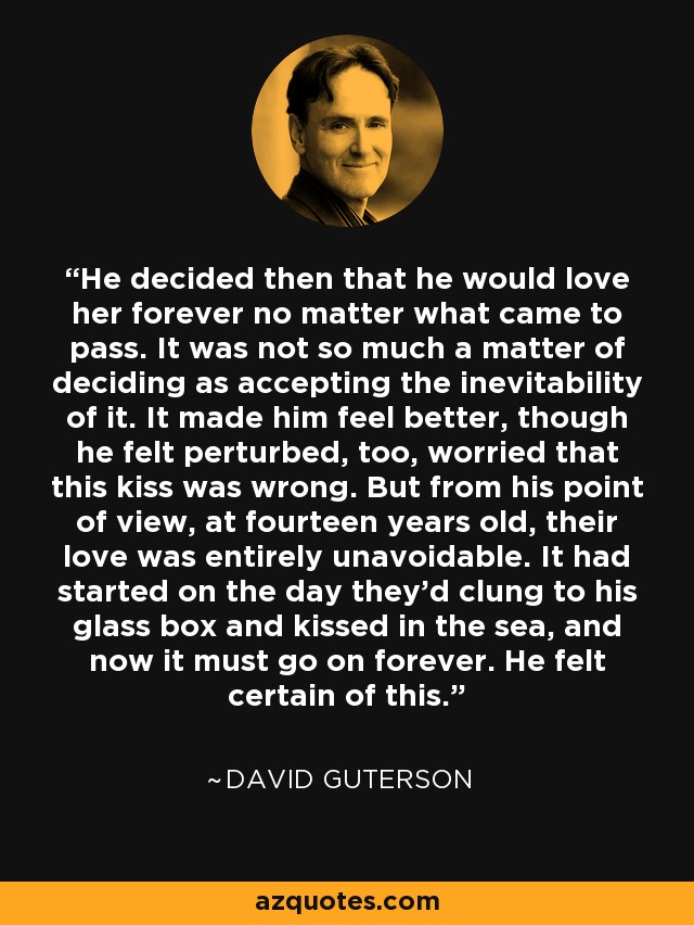 He decided then that he would love her forever no matter what came to pass. It was not so much a matter of deciding as accepting the inevitability of it. It made him feel better, though he felt perturbed, too, worried that this kiss was wrong. But from his point of view, at fourteen years old, their love was entirely unavoidable. It had started on the day they'd clung to his glass box and kissed in the sea, and now it must go on forever. He felt certain of this. - David Guterson