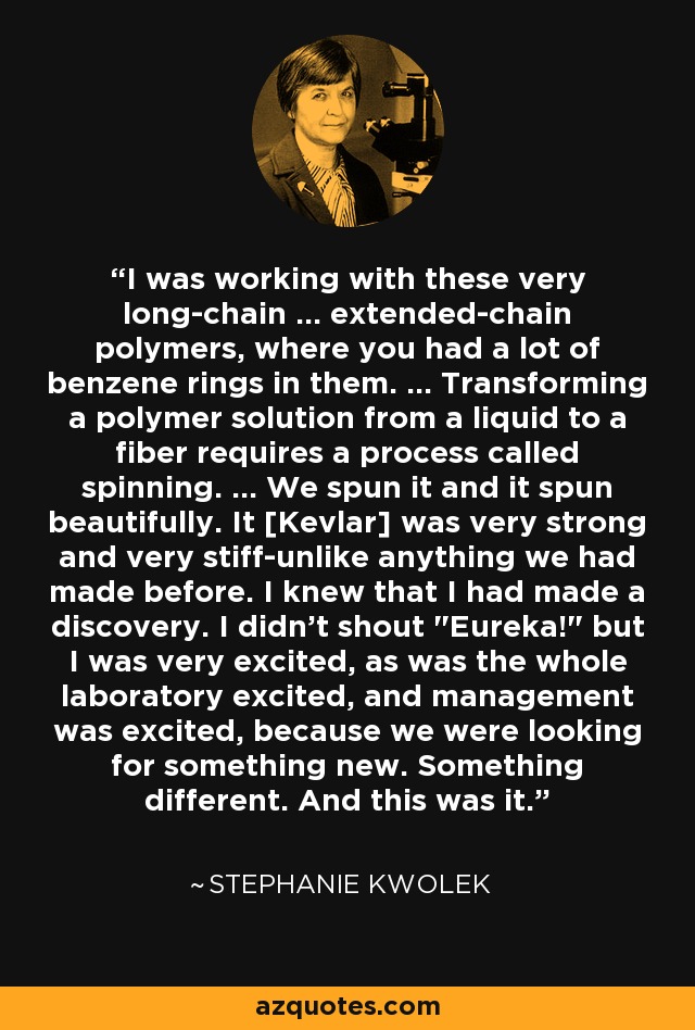 I was working with these very long-chain ... extended-chain polymers, where you had a lot of benzene rings in them. ... Transforming a polymer solution from a liquid to a fiber requires a process called spinning. ... We spun it and it spun beautifully. It [Kevlar] was very strong and very stiff-unlike anything we had made before. I knew that I had made a discovery. I didn't shout 