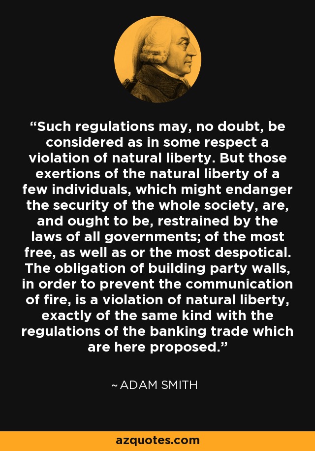 Such regulations may, no doubt, be considered as in some respect a violation of natural liberty. But those exertions of the natural liberty of a few individuals, which might endanger the security of the whole society, are, and ought to be, restrained by the laws of all governments; of the most free, as well as or the most despotical. The obligation of building party walls, in order to prevent the communication of fire, is a violation of natural liberty, exactly of the same kind with the regulations of the banking trade which are here proposed. - Adam Smith