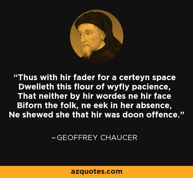 Thus with hir fader for a certeyn space Dwelleth this flour of wyfly pacience, That neither by hir wordes ne hir face Biforn the folk, ne eek in her absence, Ne shewed she that hir was doon offence. - Geoffrey Chaucer
