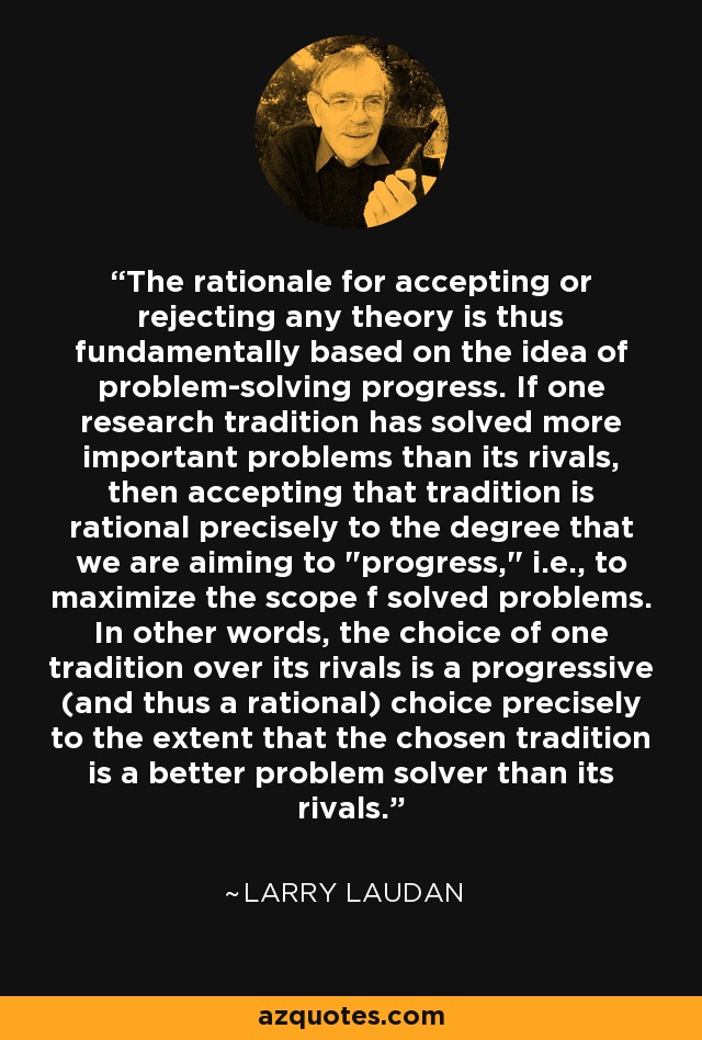 The rationale for accepting or rejecting any theory is thus fundamentally based on the idea of problem-solving progress. If one research tradition has solved more important problems than its rivals, then accepting that tradition is rational precisely to the degree that we are aiming to 