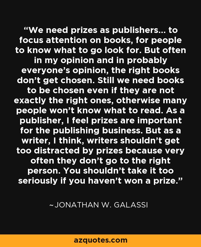 We need prizes as publishers... to focus attention on books, for people to know what to go look for. But often in my opinion and in probably everyone's opinion, the right books don't get chosen. Still we need books to be chosen even if they are not exactly the right ones, otherwise many people won't know what to read. As a publisher, I feel prizes are important for the publishing business. But as a writer, I think, writers shouldn't get too distracted by prizes because very often they don't go to the right person. You shouldn't take it too seriously if you haven't won a prize. - Jonathan W. Galassi