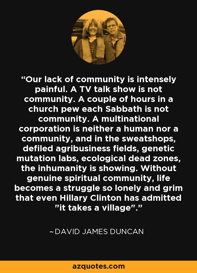 Our lack of community is intensely painful. A TV talk show is not community. A couple of hours in a church pew each Sabbath is not community. A multinational corporation is neither a human nor a community, and in the sweatshops, defiled agribusiness fields, genetic mutation labs, ecological dead zones, the inhumanity is showing. Without genuine spiritual community, life becomes a struggle so lonely and grim that even Hillary Clinton has admitted 