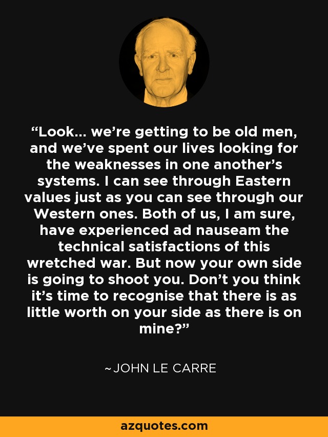 Look... we're getting to be old men, and we've spent our lives looking for the weaknesses in one another's systems. I can see through Eastern values just as you can see through our Western ones. Both of us, I am sure, have experienced ad nauseam the technical satisfactions of this wretched war. But now your own side is going to shoot you. Don't you think it's time to recognise that there is as little worth on your side as there is on mine? - John le Carre