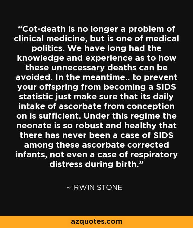 Cot-death is no longer a problem of clinical medicine, but is one of medical politics. We have long had the knowledge and experience as to how these unnecessary deaths can be avoided. In the meantime.. to prevent your offspring from becoming a SIDS statistic just make sure that its daily intake of ascorbate from conception on is sufficient. Under this regime the neonate is so robust and healthy that there has never been a case of SIDS among these ascorbate corrected infants, not even a case of respiratory distress during birth. - Irwin Stone