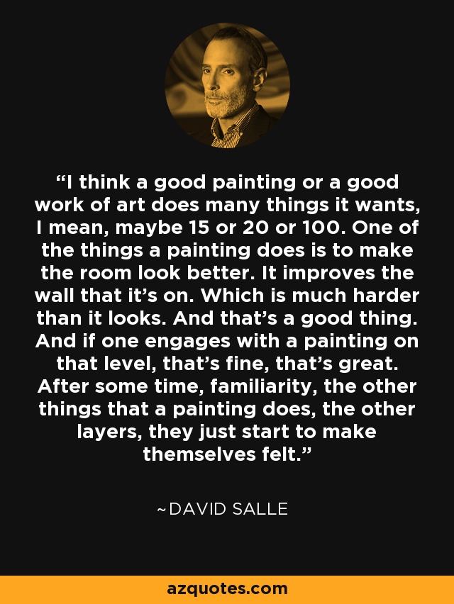 I think a good painting or a good work of art does many things it wants, I mean, maybe 15 or 20 or 100. One of the things a painting does is to make the room look better. It improves the wall that it's on. Which is much harder than it looks. And that's a good thing. And if one engages with a painting on that level, that's fine, that's great. After some time, familiarity, the other things that a painting does, the other layers, they just start to make themselves felt. - David Salle