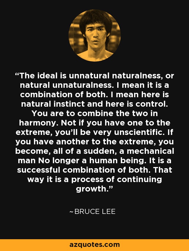 The ideal is unnatural naturalness, or natural unnaturalness. I mean it is a combination of both. I mean here is natural instinct and here is control. You are to combine the two in harmony. Not if you have one to the extreme, you'll be very unscientific. If you have another to the extreme, you become, all of a sudden, a mechanical man No longer a human being. It is a successful combination of both. That way it is a process of continuing growth. - Bruce Lee