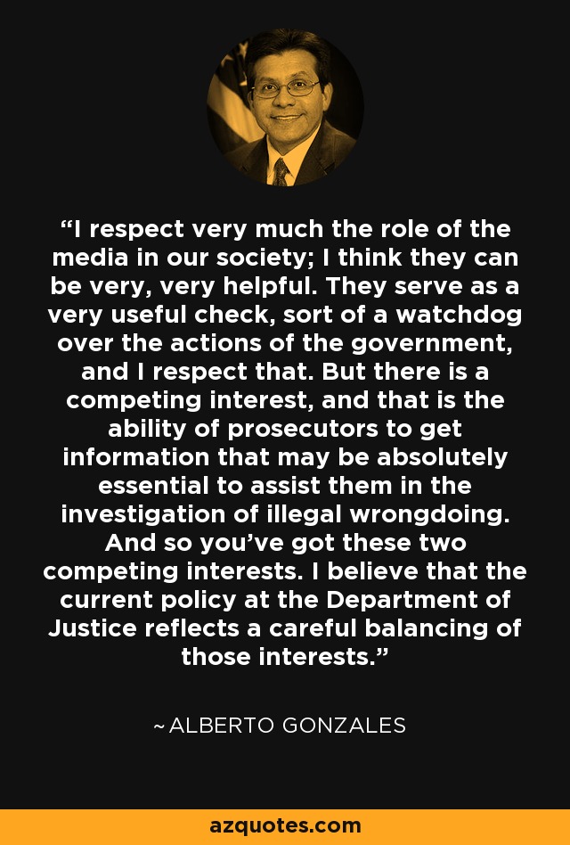 I respect very much the role of the media in our society; I think they can be very, very helpful. They serve as a very useful check, sort of a watchdog over the actions of the government, and I respect that. But there is a competing interest, and that is the ability of prosecutors to get information that may be absolutely essential to assist them in the investigation of illegal wrongdoing. And so you've got these two competing interests. I believe that the current policy at the Department of Justice reflects a careful balancing of those interests. - Alberto Gonzales