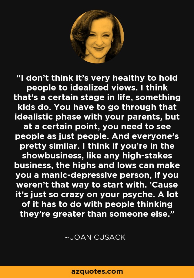 I don't think it's very healthy to hold people to idealized views. I think that's a certain stage in life, something kids do. You have to go through that idealistic phase with your parents, but at a certain point, you need to see people as just people. And everyone's pretty similar. I think if you're in the showbusiness, like any high-stakes business, the highs and lows can make you a manic-depressive person, if you weren't that way to start with. 'Cause it's just so crazy on your psyche. A lot of it has to do with people thinking they're greater than someone else. - Joan Cusack