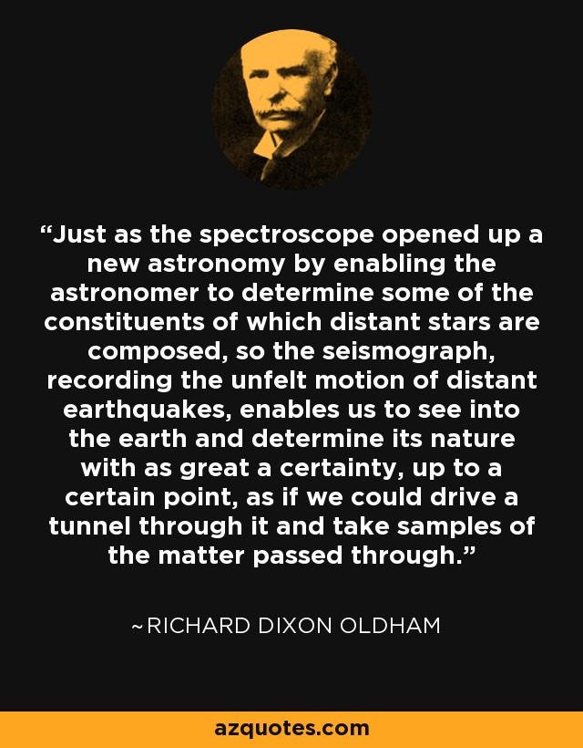 Just as the spectroscope opened up a new astronomy by enabling the astronomer to determine some of the constituents of which distant stars are composed, so the seismograph, recording the unfelt motion of distant earthquakes, enables us to see into the earth and determine its nature with as great a certainty, up to a certain point, as if we could drive a tunnel through it and take samples of the matter passed through. - Richard Dixon Oldham
