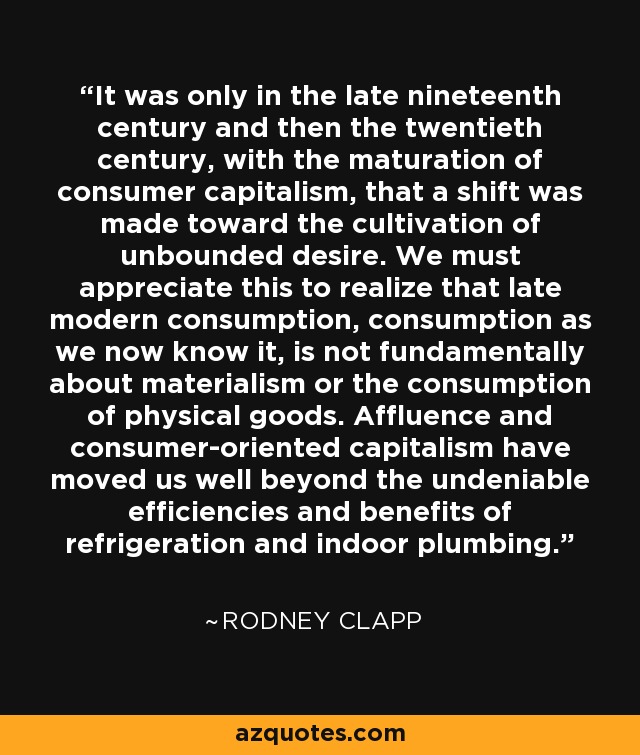 It was only in the late nineteenth century and then the twentieth century, with the maturation of consumer capitalism, that a shift was made toward the cultivation of unbounded desire. We must appreciate this to realize that late modern consumption, consumption as we now know it, is not fundamentally about materialism or the consumption of physical goods. Affluence and consumer-oriented capitalism have moved us well beyond the undeniable efficiencies and benefits of refrigeration and indoor plumbing. - Rodney Clapp