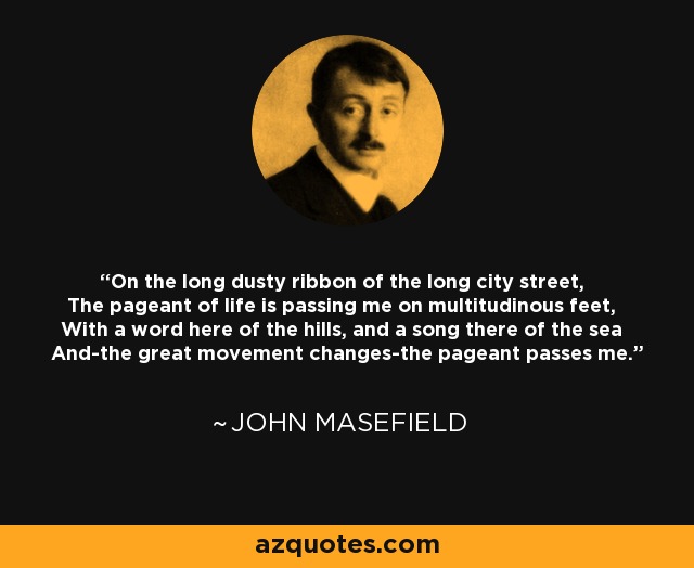 On the long dusty ribbon of the long city street, The pageant of life is passing me on multitudinous feet, With a word here of the hills, and a song there of the sea And-the great movement changes-the pageant passes me. - John Masefield