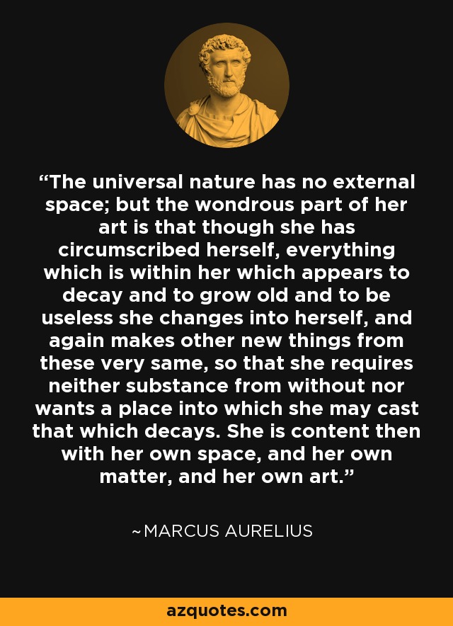 The universal nature has no external space; but the wondrous part of her art is that though she has circumscribed herself, everything which is within her which appears to decay and to grow old and to be useless she changes into herself, and again makes other new things from these very same, so that she requires neither substance from without nor wants a place into which she may cast that which decays. She is content then with her own space, and her own matter, and her own art. - Marcus Aurelius