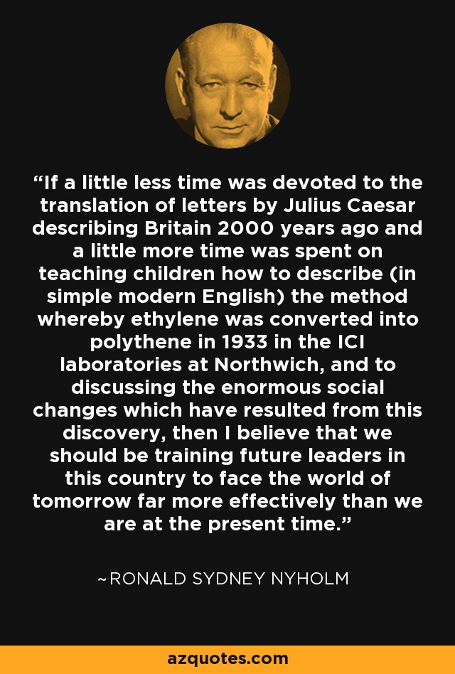 If a little less time was devoted to the translation of letters by Julius Caesar describing Britain 2000 years ago and a little more time was spent on teaching children how to describe (in simple modern English) the method whereby ethylene was converted into polythene in 1933 in the ICI laboratories at Northwich, and to discussing the enormous social changes which have resulted from this discovery, then I believe that we should be training future leaders in this country to face the world of tomorrow far more effectively than we are at the present time. - Ronald Sydney Nyholm