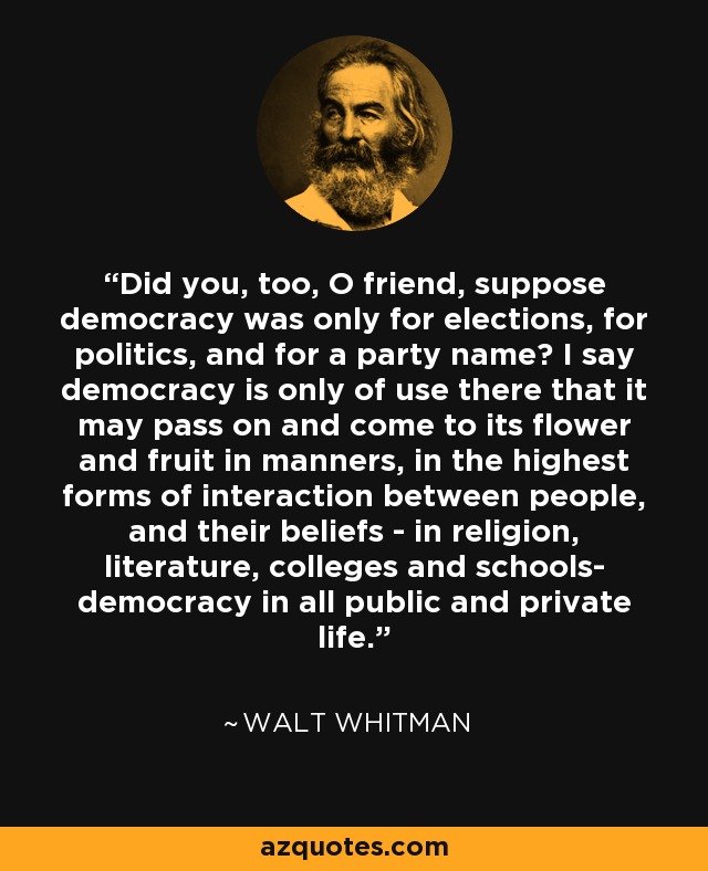 Did you, too, O friend, suppose democracy was only for elections, for politics, and for a party name? I say democracy is only of use there that it may pass on and come to its flower and fruit in manners, in the highest forms of interaction between people, and their beliefs - in religion, literature, colleges and schools- democracy in all public and private life. - Walt Whitman