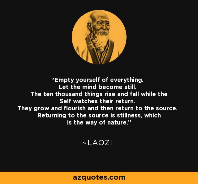 Empty yourself of everything. Let the mind become still. The ten thousand things rise and fall while the Self watches their return. They grow and flourish and then return to the source. Returning to the source is stillness, which is the way of nature. - Laozi