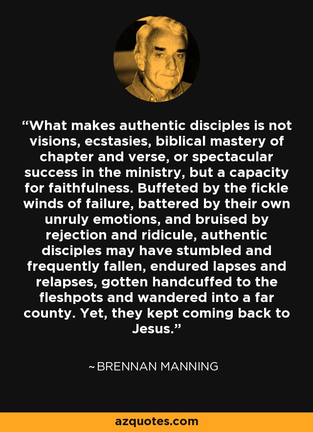 What makes authentic disciples is not visions, ecstasies, biblical mastery of chapter and verse, or spectacular success in the ministry, but a capacity for faithfulness. Buffeted by the fickle winds of failure, battered by their own unruly emotions, and bruised by rejection and ridicule, authentic disciples may have stumbled and frequently fallen, endured lapses and relapses, gotten handcuffed to the fleshpots and wandered into a far county. Yet, they kept coming back to Jesus. - Brennan Manning