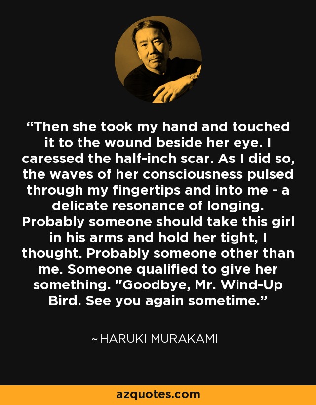 Then she took my hand and touched it to the wound beside her eye. I caressed the half-inch scar. As I did so, the waves of her consciousness pulsed through my fingertips and into me - a delicate resonance of longing. Probably someone should take this girl in his arms and hold her tight, I thought. Probably someone other than me. Someone qualified to give her something. 