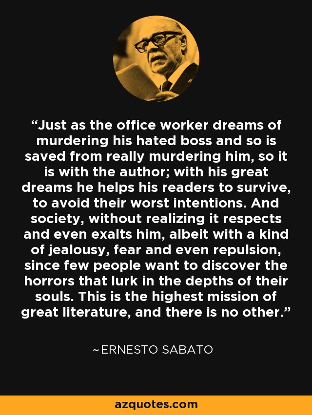 Just as the office worker dreams of murdering his hated boss and so is saved from really murdering him, so it is with the author; with his great dreams he helps his readers to survive, to avoid their worst intentions. And society, without realizing it respects and even exalts him, albeit with a kind of jealousy, fear and even repulsion, since few people want to discover the horrors that lurk in the depths of their souls. This is the highest mission of great literature, and there is no other. - Ernesto Sabato