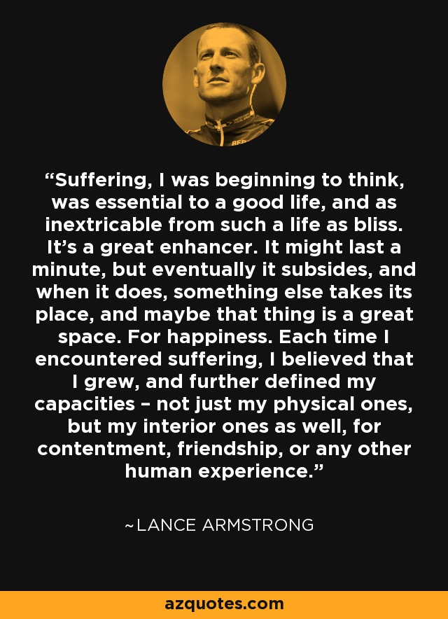 Suffering, I was beginning to think, was essential to a good life, and as inextricable from such a life as bliss. It’s a great enhancer. It might last a minute, but eventually it subsides, and when it does, something else takes its place, and maybe that thing is a great space. For happiness. Each time I encountered suffering, I believed that I grew, and further defined my capacities – not just my physical ones, but my interior ones as well, for contentment, friendship, or any other human experience. - Lance Armstrong