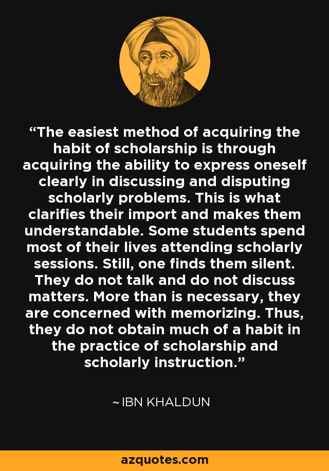 The easiest method of acquiring the habit of scholarship is through acquiring the ability to express oneself clearly in discussing and disputing scholarly problems. This is what clarifies their import and makes them understandable. Some students spend most of their lives attending scholarly sessions. Still, one finds them silent. They do not talk and do not discuss matters. More than is necessary, they are concerned with memorizing. Thus, they do not obtain much of a habit in the practice of scholarship and scholarly instruction. - Ibn Khaldun