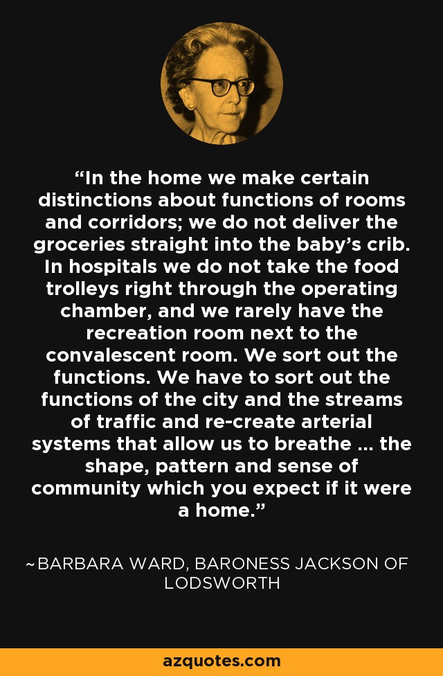 In the home we make certain distinctions about functions of rooms and corridors; we do not deliver the groceries straight into the baby's crib. In hospitals we do not take the food trolleys right through the operating chamber, and we rarely have the recreation room next to the convalescent room. We sort out the functions. We have to sort out the functions of the city and the streams of traffic and re-create arterial systems that allow us to breathe ... the shape, pattern and sense of community which you expect if it were a home. - Barbara Ward, Baroness Jackson of Lodsworth