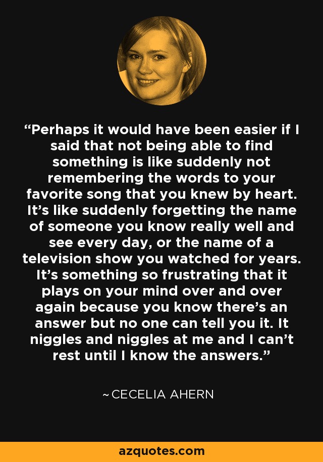 Perhaps it would have been easier if I said that not being able to find something is like suddenly not remembering the words to your favorite song that you knew by heart. It’s like suddenly forgetting the name of someone you know really well and see every day, or the name of a television show you watched for years. It’s something so frustrating that it plays on your mind over and over again because you know there’s an answer but no one can tell you it. It niggles and niggles at me and I can’t rest until I know the answers. - Cecelia Ahern