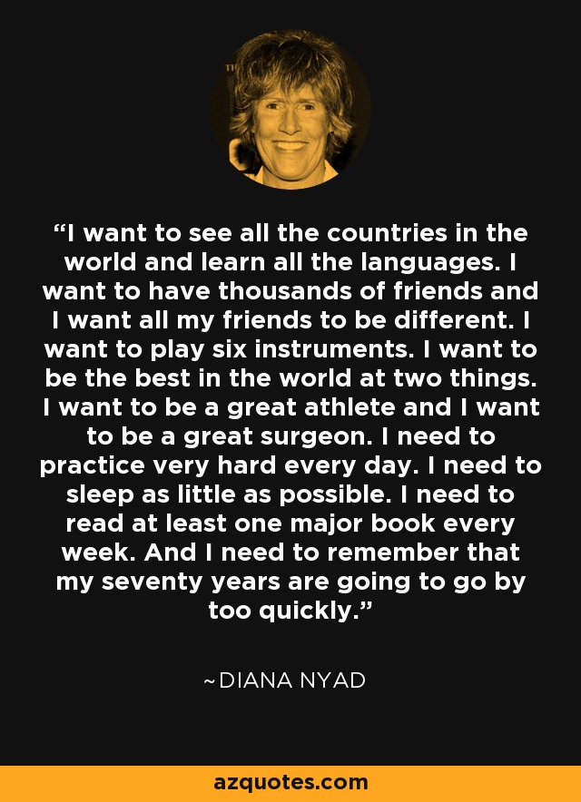 I want to see all the countries in the world and learn all the languages. I want to have thousands of friends and I want all my friends to be different. I want to play six instruments. I want to be the best in the world at two things. I want to be a great athlete and I want to be a great surgeon. I need to practice very hard every day. I need to sleep as little as possible. I need to read at least one major book every week. And I need to remember that my seventy years are going to go by too quickly. - Diana Nyad