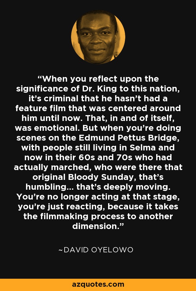 When you reflect upon the significance of Dr. King to this nation, it's criminal that he hasn't had a feature film that was centered around him until now. That, in and of itself, was emotional. But when you're doing scenes on the Edmund Pettus Bridge, with people still living in Selma and now in their 60s and 70s who had actually marched, who were there that original Bloody Sunday, that's humbling... that's deeply moving. You're no longer acting at that stage, you're just reacting, because it takes the filmmaking process to another dimension. - David Oyelowo