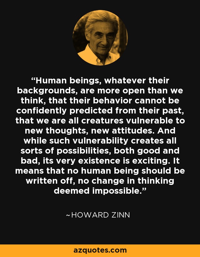 Human beings, whatever their backgrounds, are more open than we think, that their behavior cannot be confidently predicted from their past, that we are all creatures vulnerable to new thoughts, new attitudes. And while such vulnerability creates all sorts of possibilities, both good and bad, its very existence is exciting. It means that no human being should be written off, no change in thinking deemed impossible. - Howard Zinn