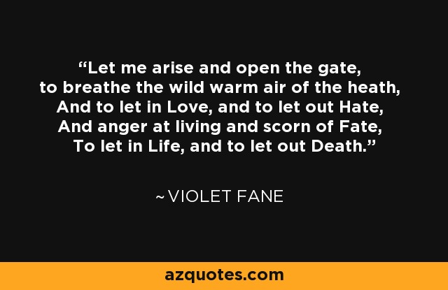 Let me arise and open the gate, to breathe the wild warm air of the heath, And to let in Love, and to let out Hate, And anger at living and scorn of Fate, To let in Life, and to let out Death. - Violet Fane